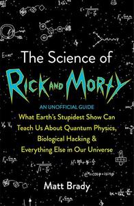 The Science of Rick and Morty What Earth's Stupidest Show Can Teach Us About Quantum Physics Biological Hacking and Everything Else In Our Universe (An Unofficial Guide) | Matt Brady